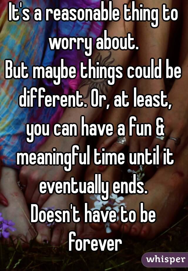 It's a reasonable thing to worry about. 
But maybe things could be different. Or, at least, you can have a fun & meaningful time until it eventually ends. 
Doesn't have to be forever