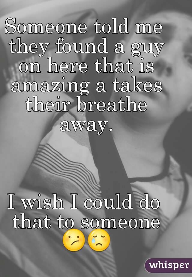 Someone told me they found a guy on here that is amazing a takes their breathe away.



I wish I could do that to someone 😕😢