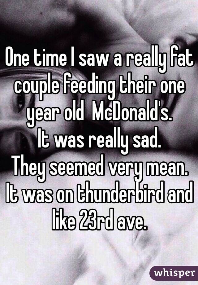 One time I saw a really fat couple feeding their one year old  McDonald's. 
It was really sad. 
They seemed very mean. 
It was on thunderbird and like 23rd ave.  