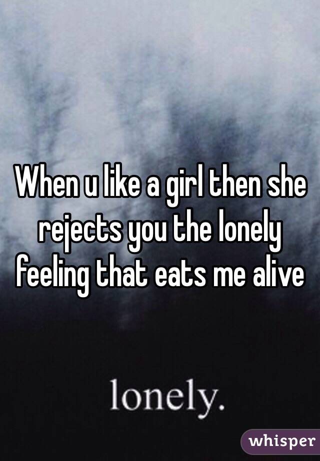 When u like a girl then she rejects you the lonely feeling that eats me alive