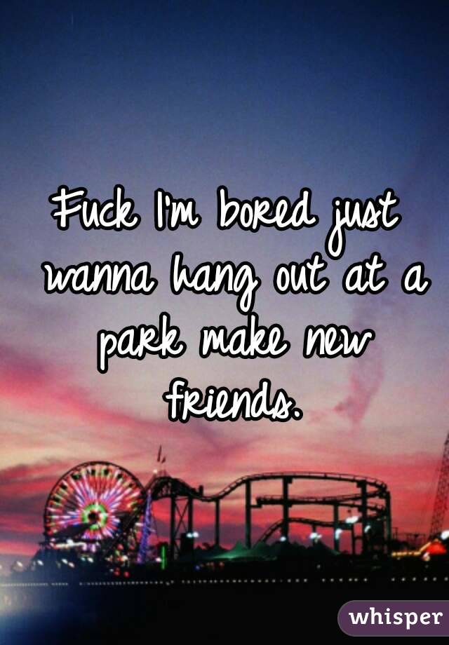 Fuck I'm bored just wanna hang out at a park make new friends.