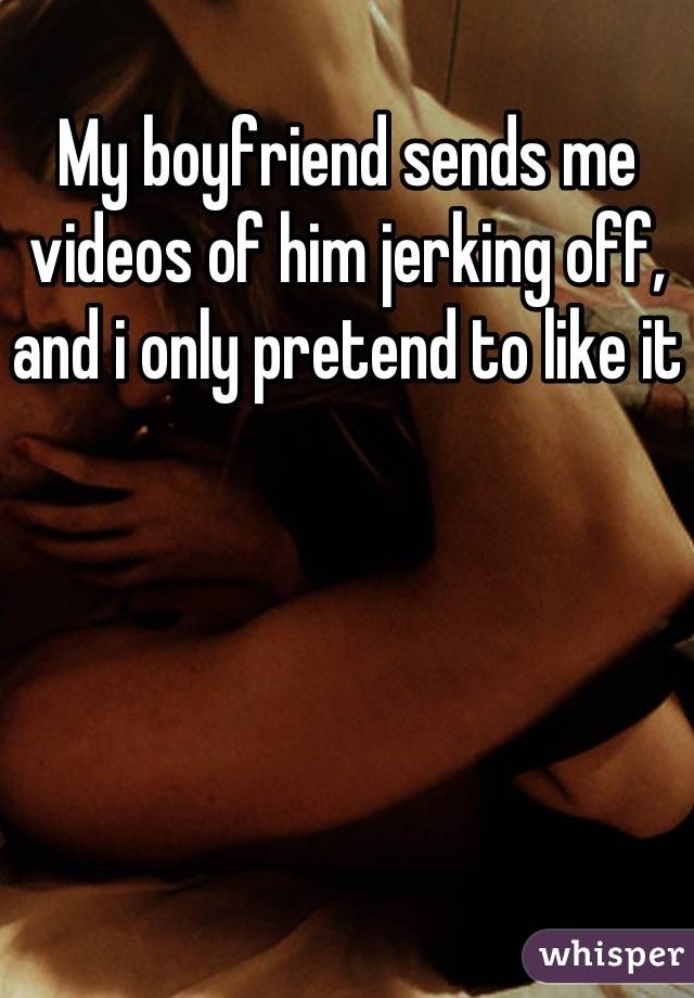 My boyfriend sends me videos of him jerking off, and i only pretend to like it  