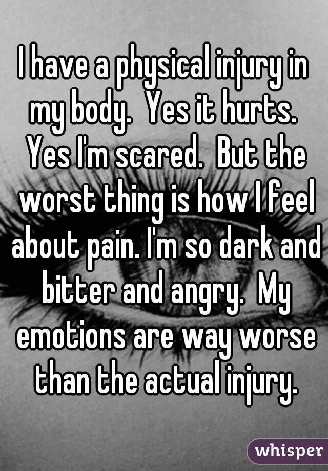 I have a physical injury in my body.  Yes it hurts.  Yes I'm scared.  But the worst thing is how I feel about pain. I'm so dark and bitter and angry.  My emotions are way worse than the actual injury.