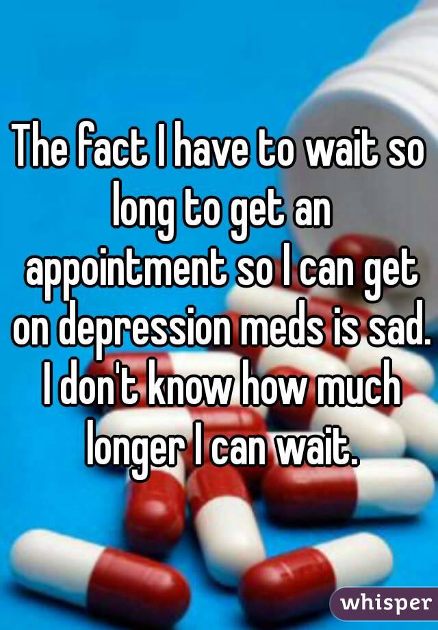 The fact I have to wait so long to get an appointment so I can get on depression meds is sad. I don't know how much longer I can wait.