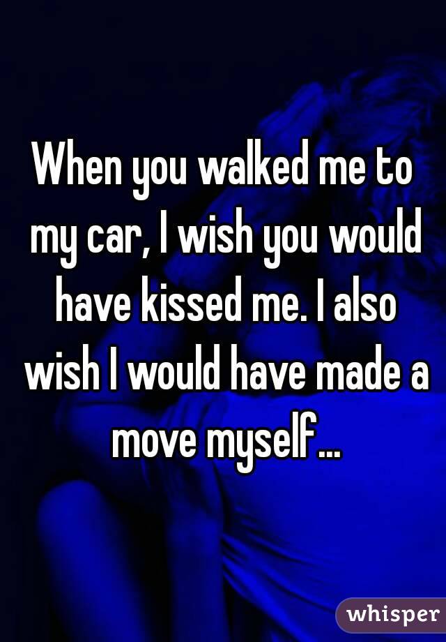 When you walked me to my car, I wish you would have kissed me. I also wish I would have made a move myself...