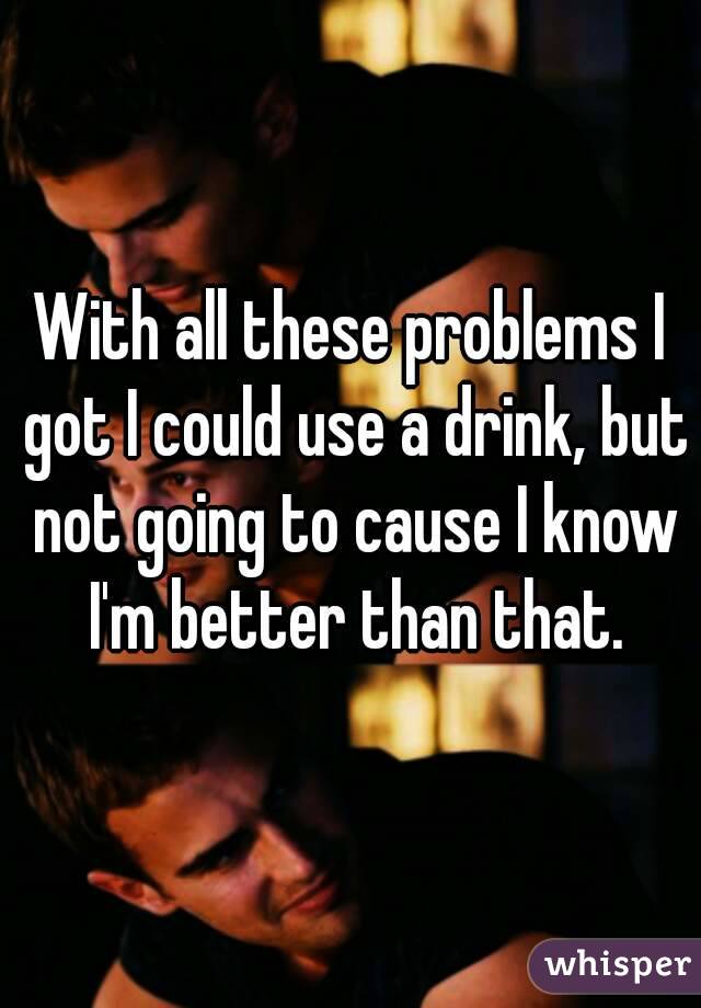 With all these problems I got I could use a drink, but not going to cause I know I'm better than that.