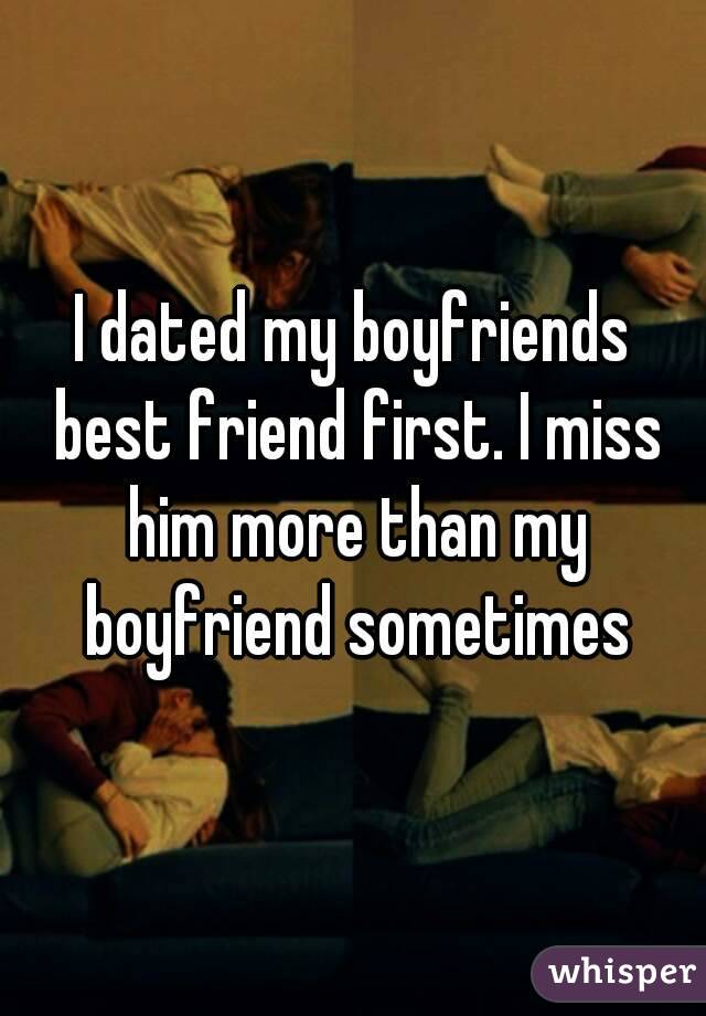 I dated my boyfriends best friend first. I miss him more than my boyfriend sometimes