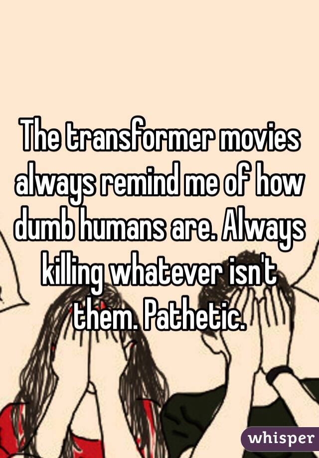 The transformer movies always remind me of how dumb humans are. Always killing whatever isn't them. Pathetic.