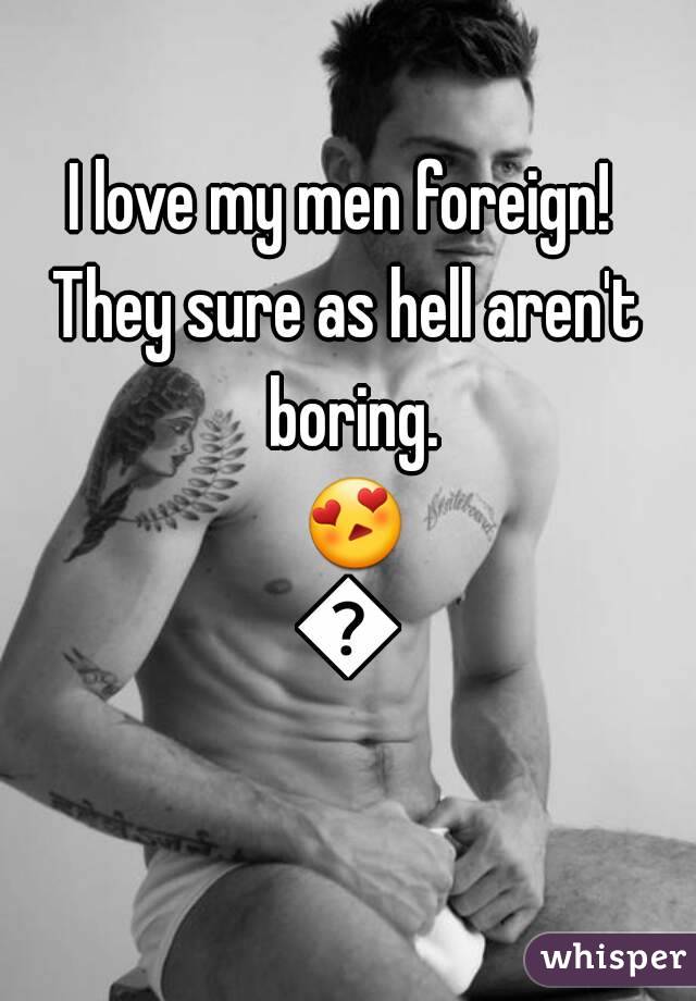 I love my men foreign! 
They sure as hell aren't boring. 😍😍