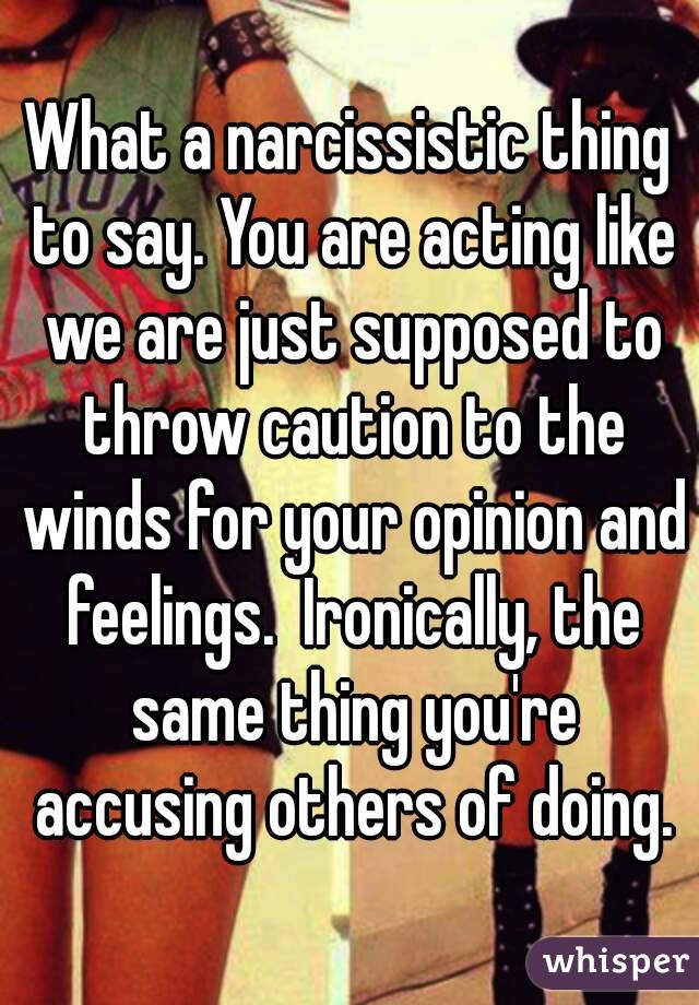 What a narcissistic thing to say. You are acting like we are just supposed to throw caution to the winds for your opinion and feelings.  Ironically, the same thing you're accusing others of doing.