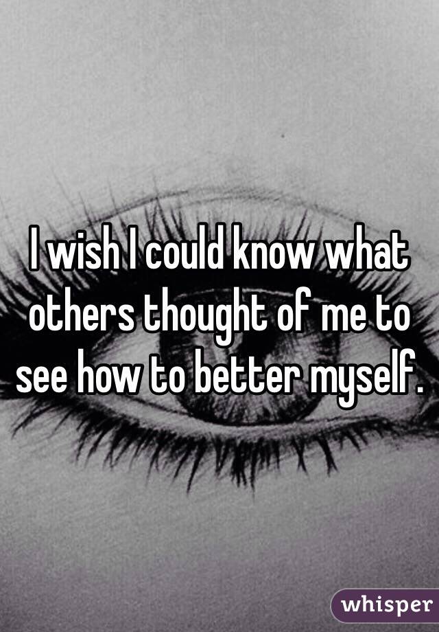 I wish I could know what others thought of me to see how to better myself. 