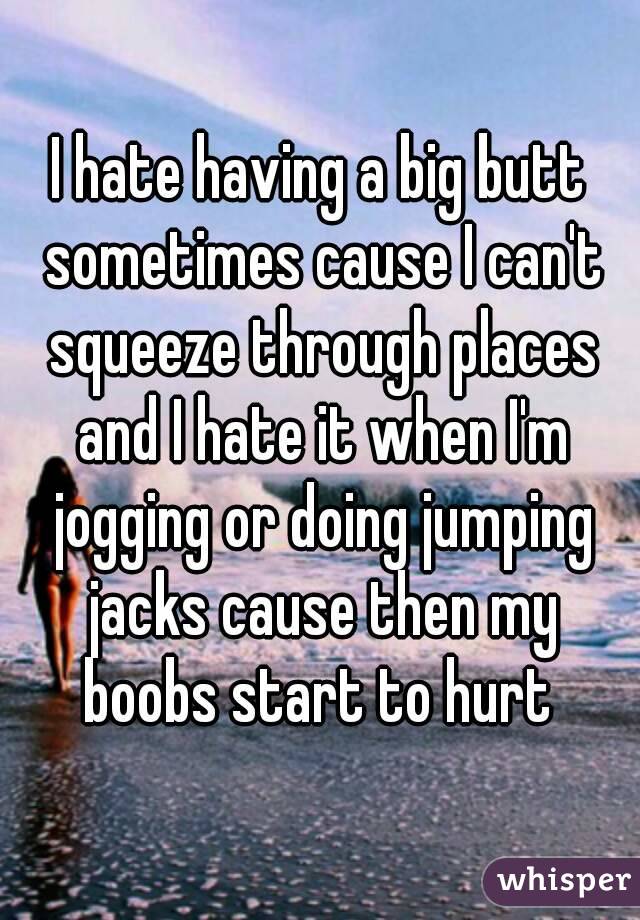 I hate having a big butt sometimes cause I can't squeeze through places and I hate it when I'm jogging or doing jumping jacks cause then my boobs start to hurt 