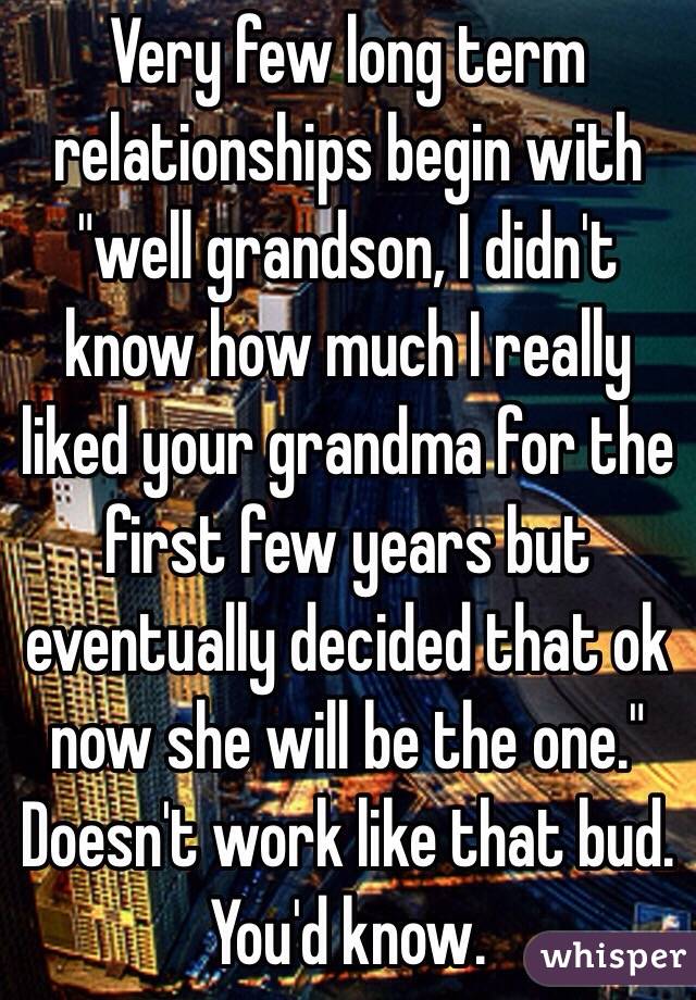 Very few long term relationships begin with "well grandson, I didn't know how much I really liked your grandma for the first few years but eventually decided that ok now she will be the one." Doesn't work like that bud. You'd know.