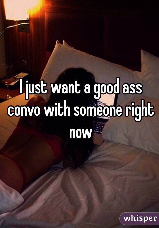 I just want a good ass convo with someone right now 