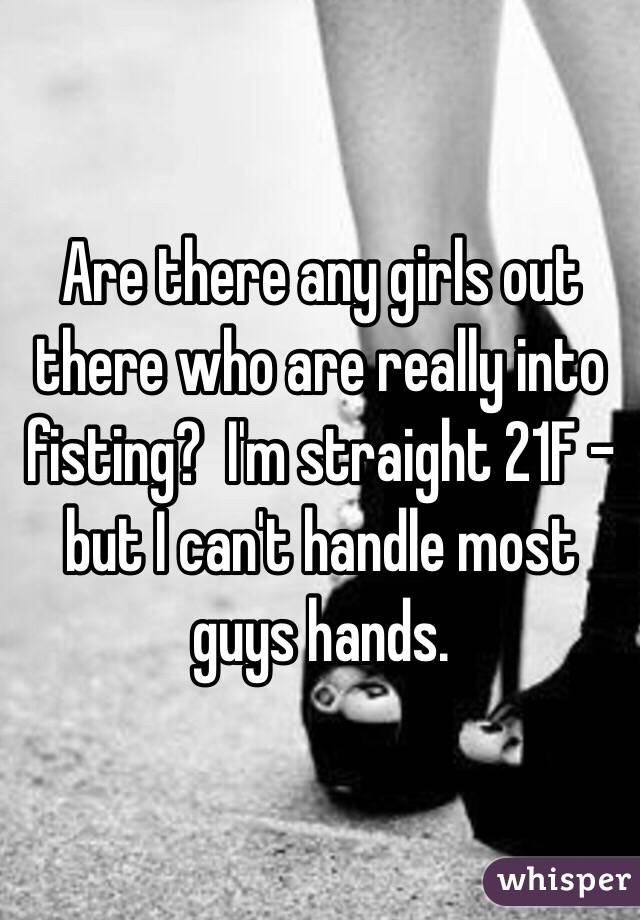 Are there any girls out there who are really into fisting?  I'm straight 21F - but I can't handle most guys hands. 