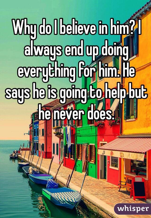 Why do I believe in him? I always end up doing everything for him. He says he is going to help but he never does.