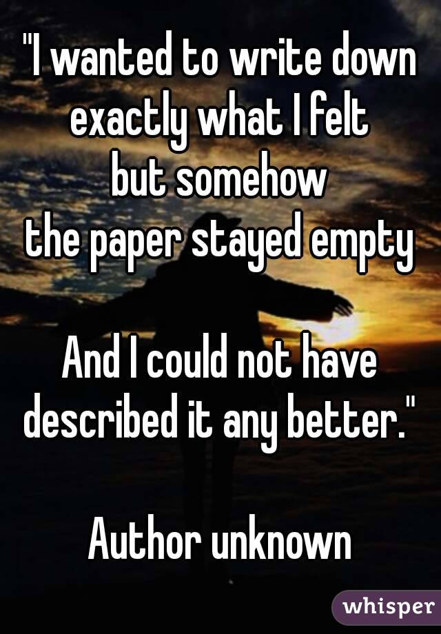 "I wanted to write down
exactly what I felt
but somehow
the paper stayed empty

And I could not have
described it any better."

Author unknown