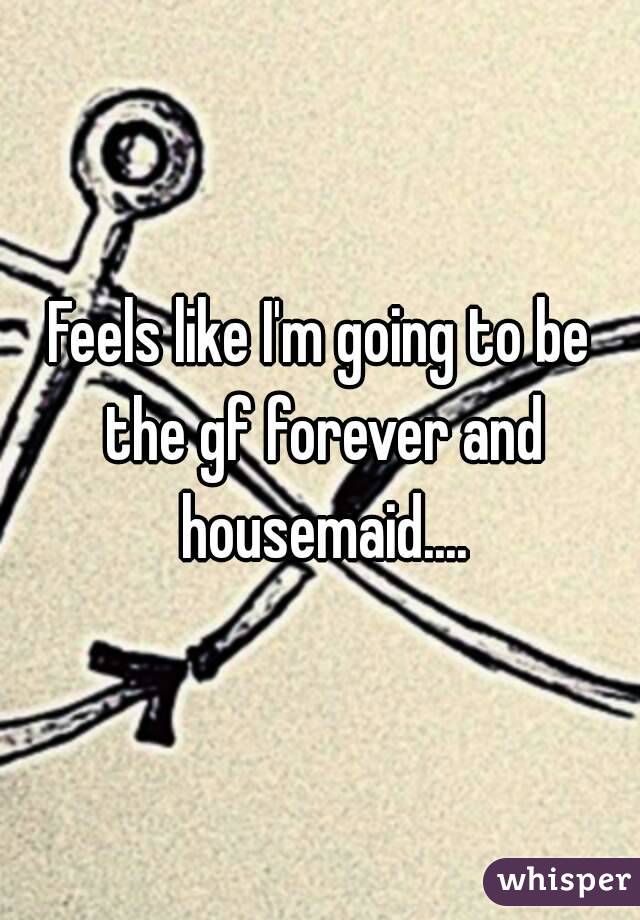 Feels like I'm going to be the gf forever and housemaid....