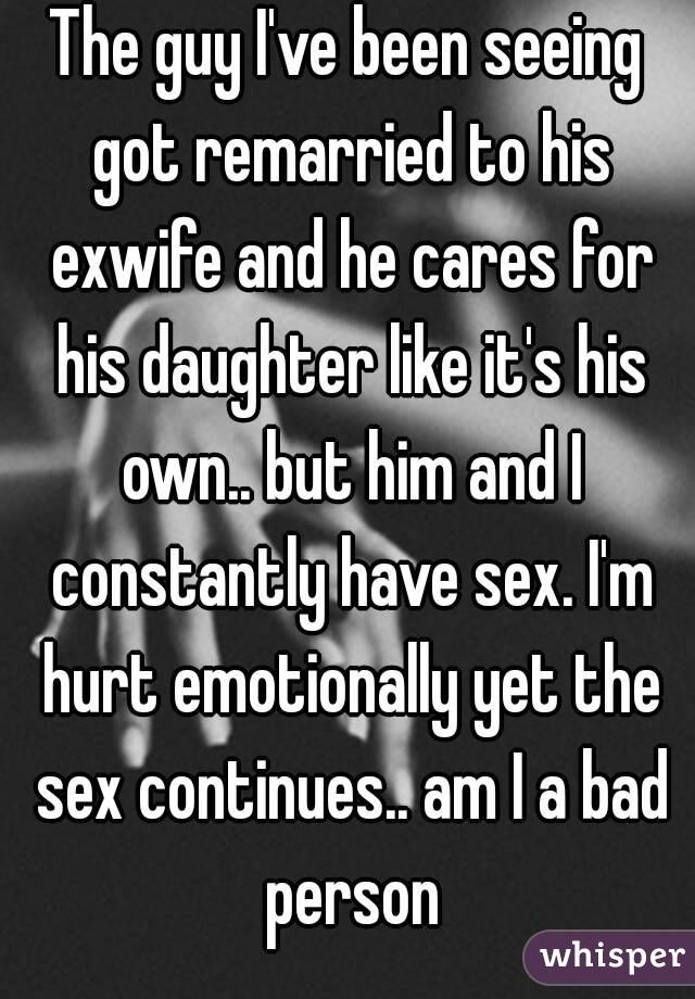 The guy I've been seeing got remarried to his exwife and he cares for his daughter like it's his own.. but him and I constantly have sex. I'm hurt emotionally yet the sex continues.. am I a bad person