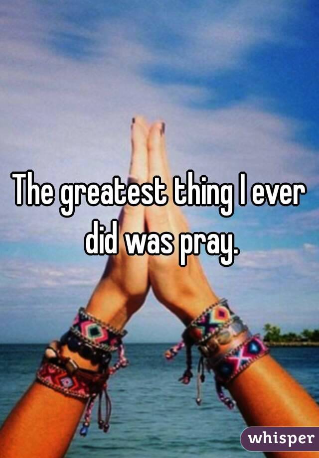 The greatest thing I ever did was pray.