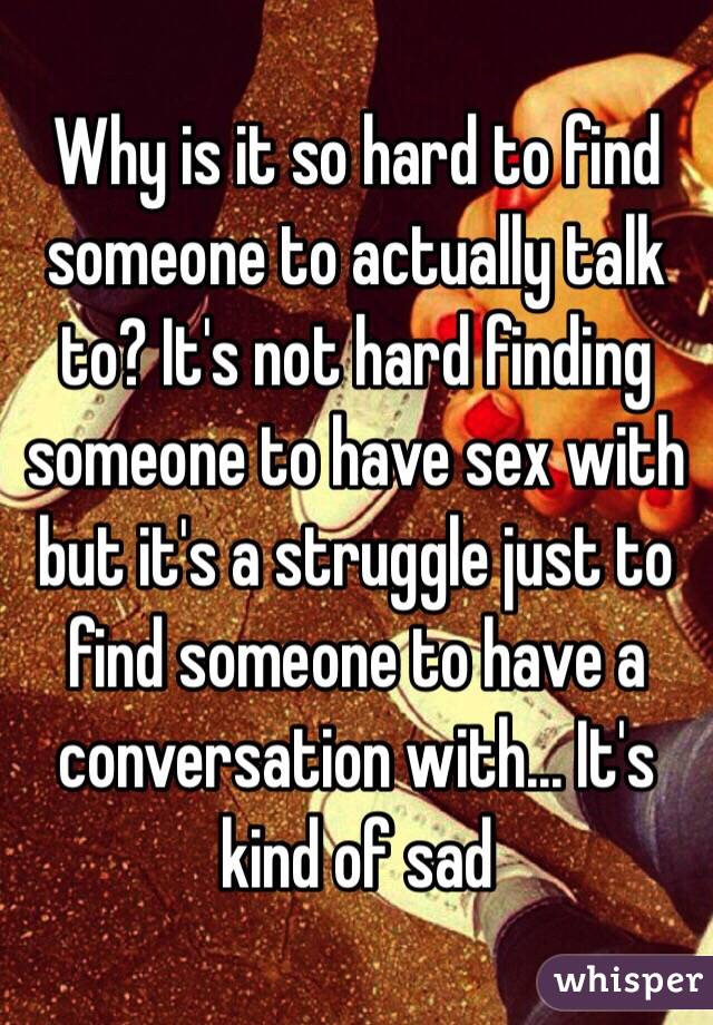 Why is it so hard to find someone to actually talk to? It's not hard finding someone to have sex with but it's a struggle just to find someone to have a conversation with... It's kind of sad 