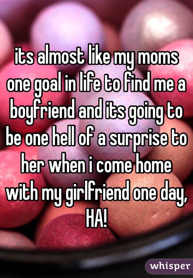 its almost like my moms one goal in life to find me a boyfriend and its going to be one hell of a surprise to her when i come home with my girlfriend one day, HA! 