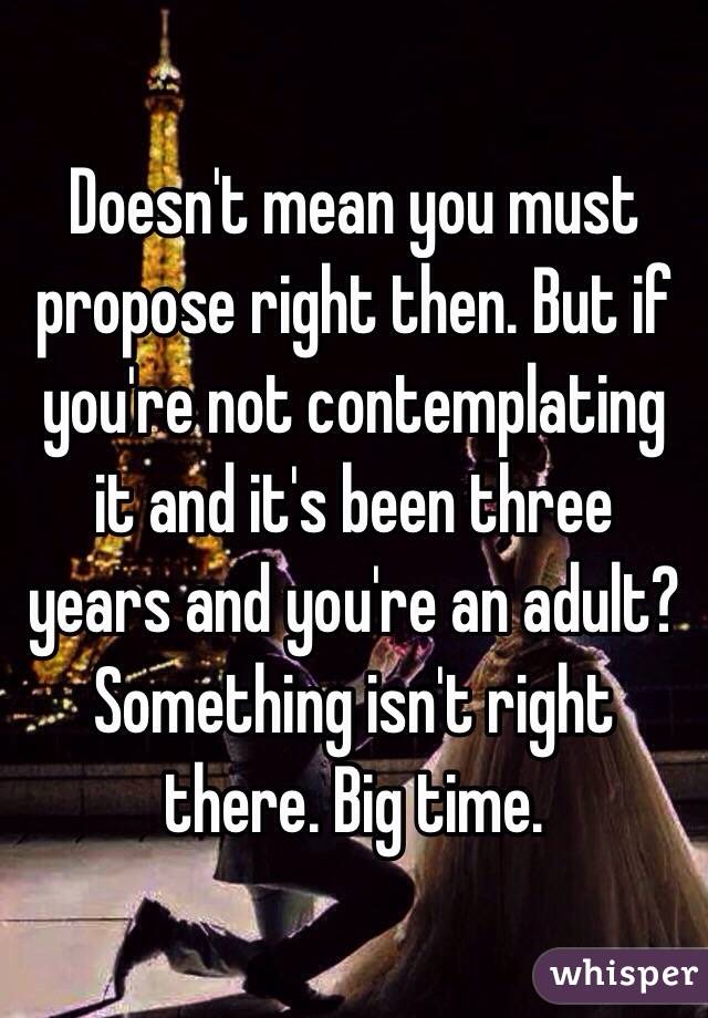 Doesn't mean you must propose right then. But if you're not contemplating it and it's been three years and you're an adult? Something isn't right there. Big time.