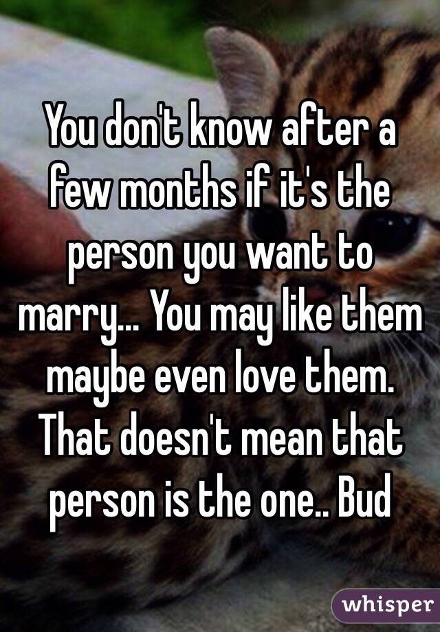 You don't know after a few months if it's the person you want to marry... You may like them maybe even love them.  That doesn't mean that person is the one.. Bud