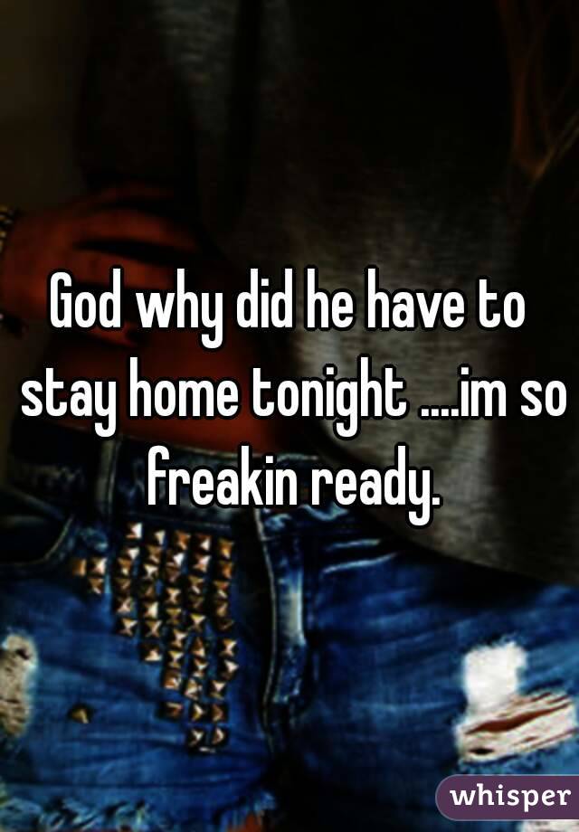 God why did he have to stay home tonight ....im so freakin ready.