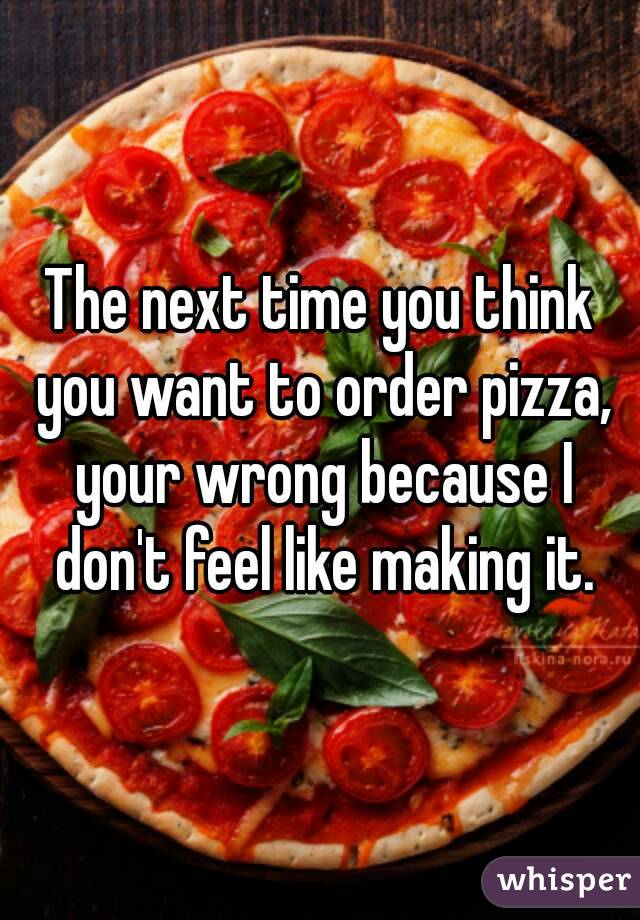 The next time you think you want to order pizza, your wrong because I don't feel like making it.