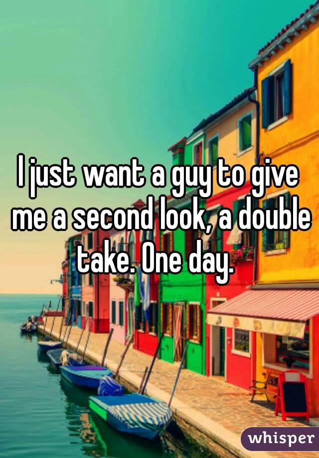 I just want a guy to give me a second look, a double take. One day.  