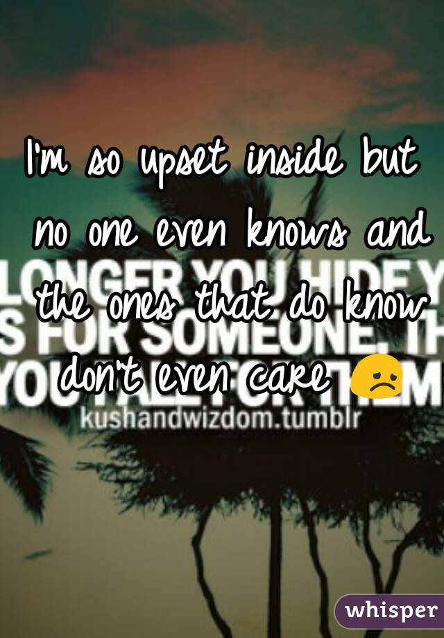 I'm so upset inside but no one even knows and the ones that do know don't even care 😞 