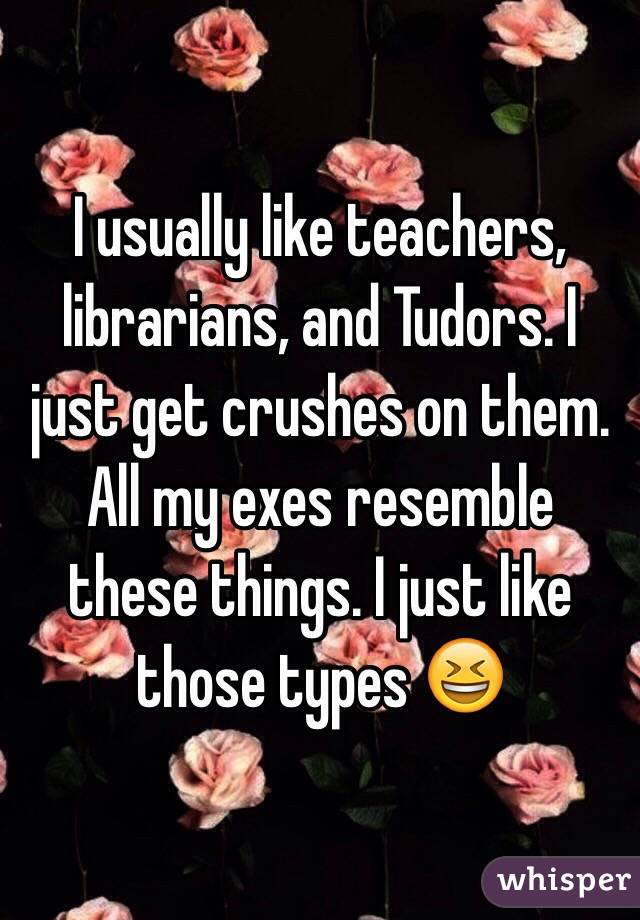 I usually like teachers, librarians, and Tudors. I just get crushes on them. All my exes resemble these things. I just like those types 😆