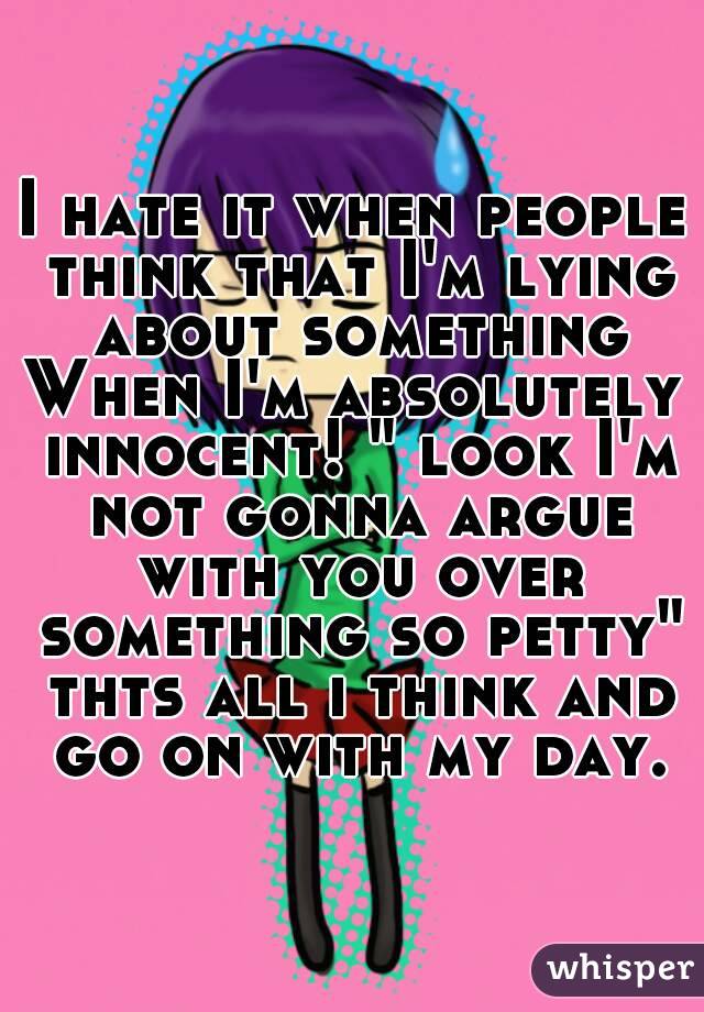 I hate it when people think that I'm lying about something
When I'm absolutely innocent! " look I'm not gonna argue with you over something so petty" thts all i think and go on with my day.