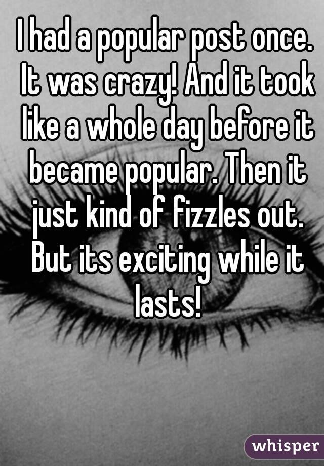 I had a popular post once. It was crazy! And it took like a whole day before it became popular. Then it just kind of fizzles out. But its exciting while it lasts!