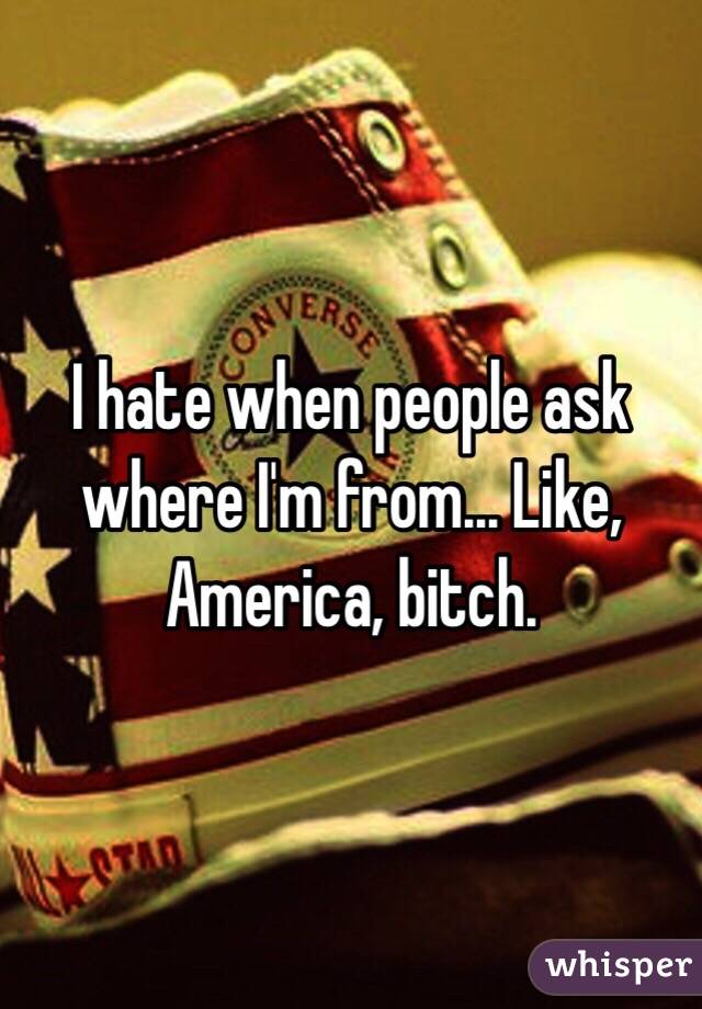 I hate when people ask where I'm from... Like, America, bitch. 