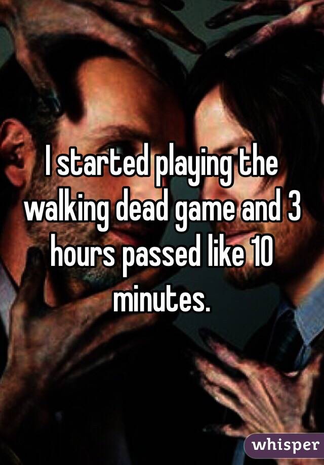 I started playing the walking dead game and 3 hours passed like 10 minutes. 