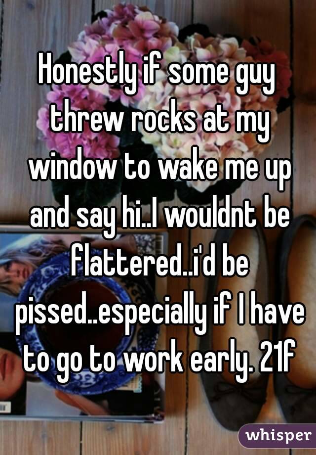 Honestly if some guy threw rocks at my window to wake me up and say hi..I wouldnt be flattered..i'd be pissed..especially if I have to go to work early. 21f