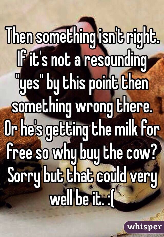 Then something isn't right. If it's not a resounding "yes" by this point then something wrong there. Or he's getting the milk for free so why buy the cow? Sorry but that could very well be it. :(