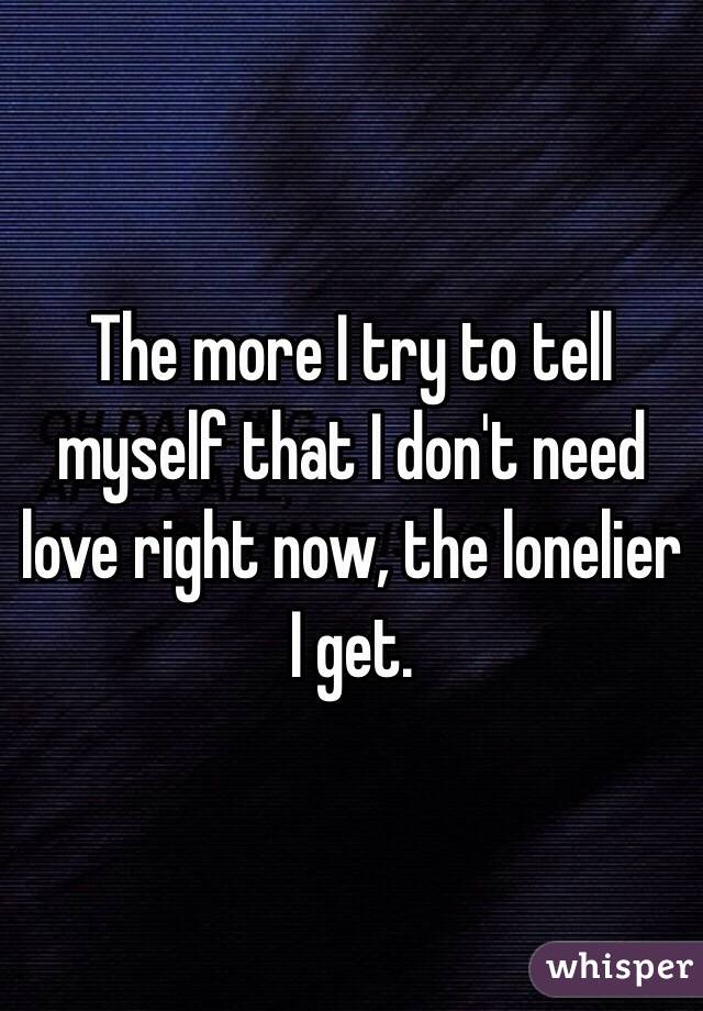 The more I try to tell myself that I don't need love right now, the lonelier I get.