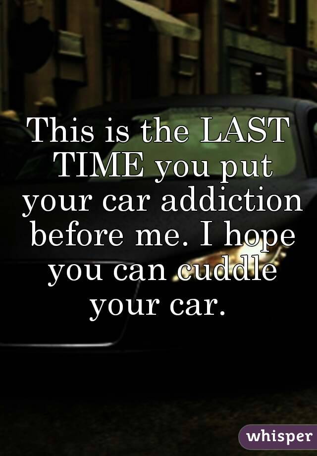 This is the LAST TIME you put your car addiction before me. I hope you can cuddle your car. 