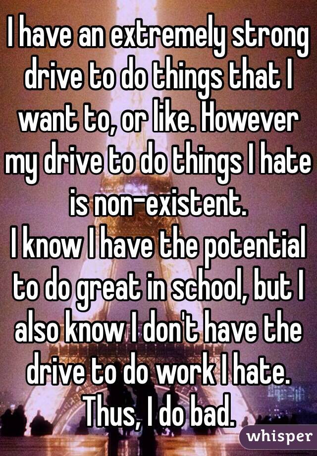 I have an extremely strong drive to do things that I want to, or like. However my drive to do things I hate is non-existent. 
I know I have the potential to do great in school, but I also know I don't have the drive to do work I hate. Thus, I do bad.