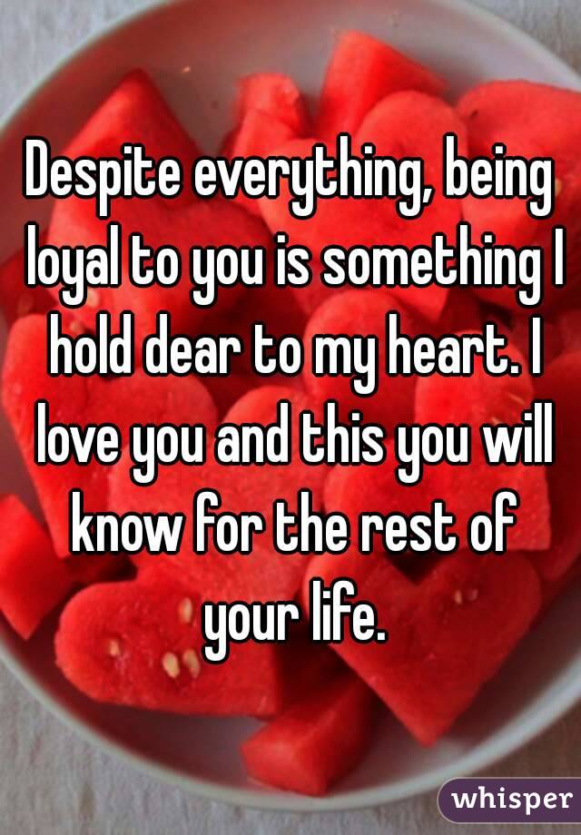 Despite everything, being loyal to you is something I hold dear to my heart. I love you and this you will know for the rest of your life.