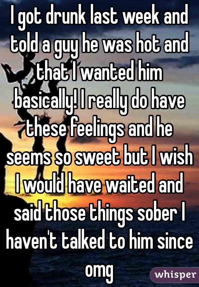 I got drunk last week and told a guy he was hot and that I wanted him basically! I really do have these feelings and he seems so sweet but I wish I would have waited and said those things sober I haven't talked to him since omg 