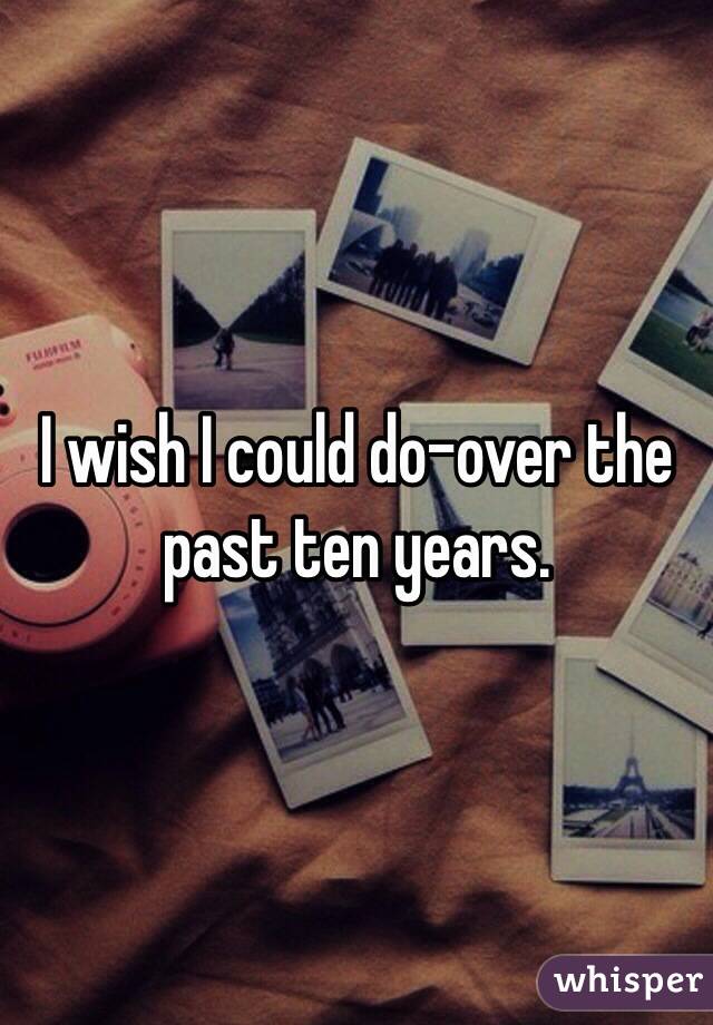 I wish I could do-over the past ten years. 