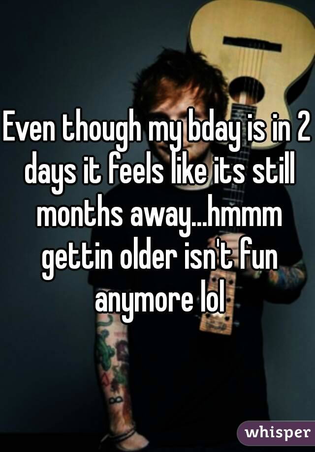 Even though my bday is in 2 days it feels like its still months away...hmmm gettin older isn't fun anymore lol