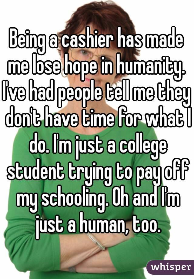 Being a cashier has made me lose hope in humanity. 
I've had people tell me they don't have time for what I do. I'm just a college student trying to pay off my schooling. Oh and I'm just a human, too.