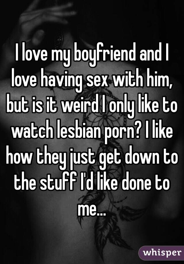 I love my boyfriend and I love having sex with him, but is it weird I only like to watch lesbian porn? I like how they just get down to the stuff I'd like done to me...