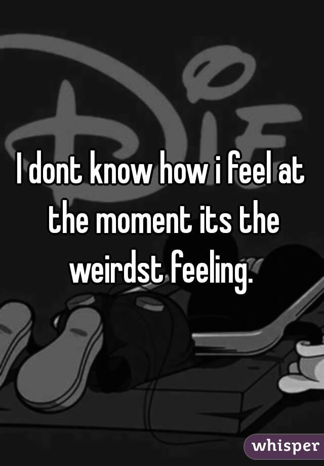 I dont know how i feel at the moment its the weirdst feeling. 