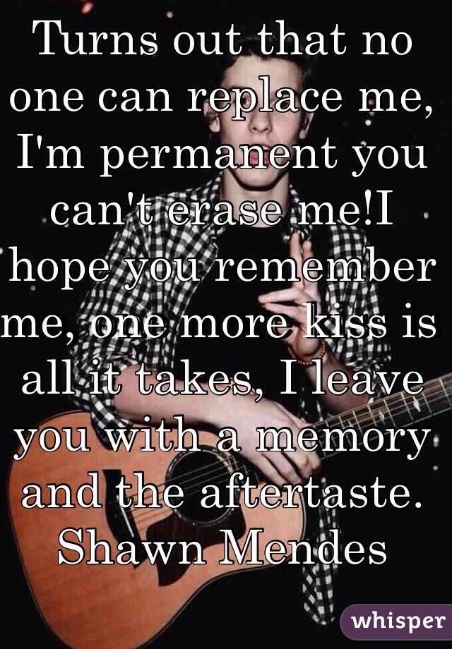 Turns out that no one can replace me, I'm permanent you can't erase me!I hope you remember me, one more kiss is all it takes, I leave you with a memory and the aftertaste.
Shawn Mendes